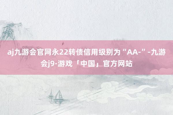 aj九游会官网永22转债信用级别为“AA-”-九游会j9·游戏「中国」官方网站