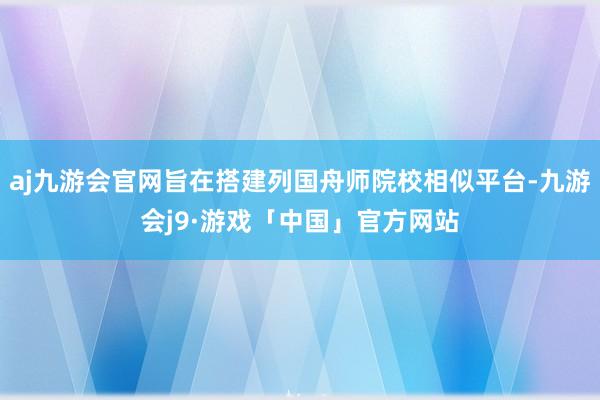 aj九游会官网旨在搭建列国舟师院校相似平台-九游会j9·游戏「中国」官方网站