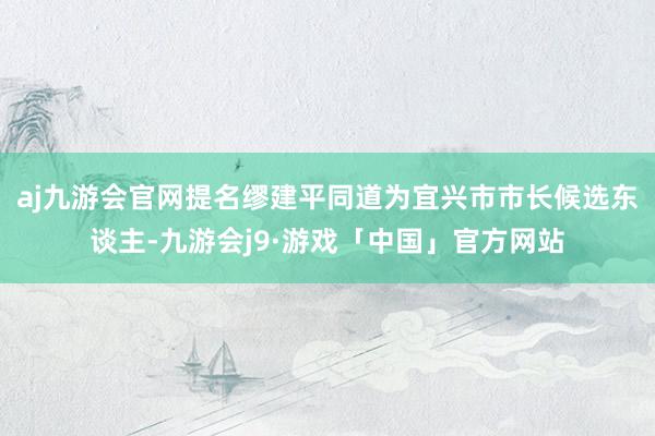 aj九游会官网提名缪建平同道为宜兴市市长候选东谈主-九游会j9·游戏「中国」官方网站
