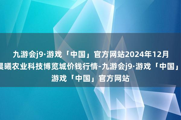 九游会j9·游戏「中国」官方网站2024年12月5日喀什晨曦农业科技博览城价钱行情-九游会j9·游戏「中国」官方网站