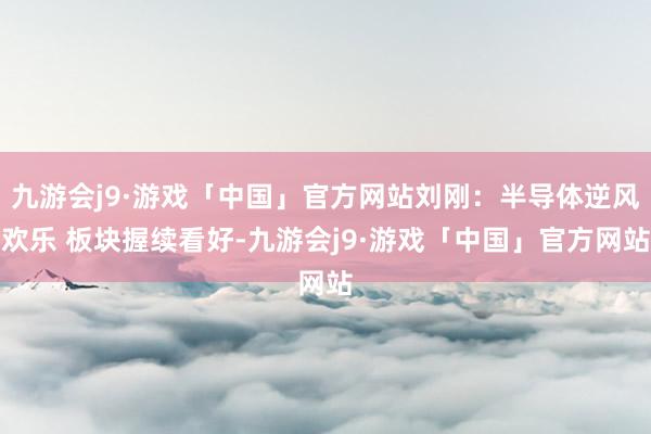 九游会j9·游戏「中国」官方网站刘刚:半导体逆风欢乐 板块握续看好-九游会j9·游戏「中国」官方网站