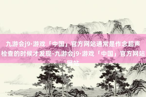 九游会j9·游戏「中国」官方网站通常是作念超声检查的时候才发现-九游会j9·游戏「中国」官方网站