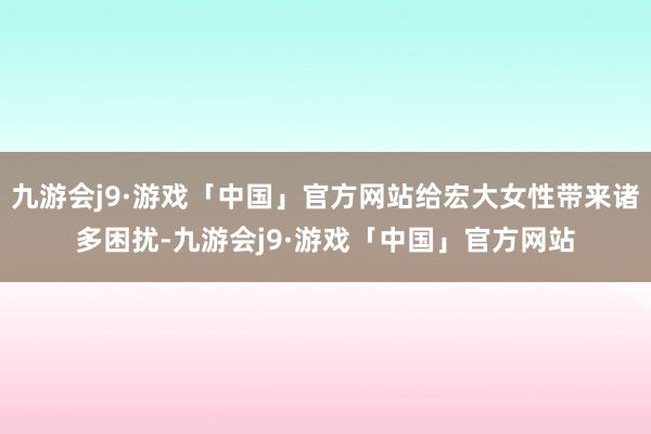 九游会j9·游戏「中国」官方网站给宏大女性带来诸多困扰-九游会j9·游戏「中国」官方网站