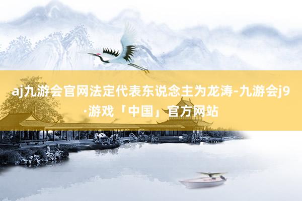 aj九游会官网法定代表东说念主为龙涛-九游会j9·游戏「中国」官方网站