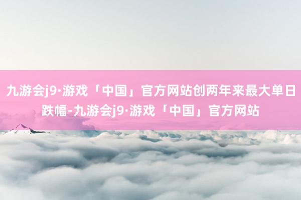 九游会j9·游戏「中国」官方网站创两年来最大单日跌幅-九游会j9·游戏「中国」官方网站
