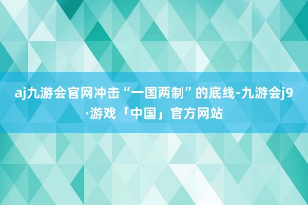 aj九游会官网冲击“一国两制”的底线-九游会j9·游戏「中国」官方网站