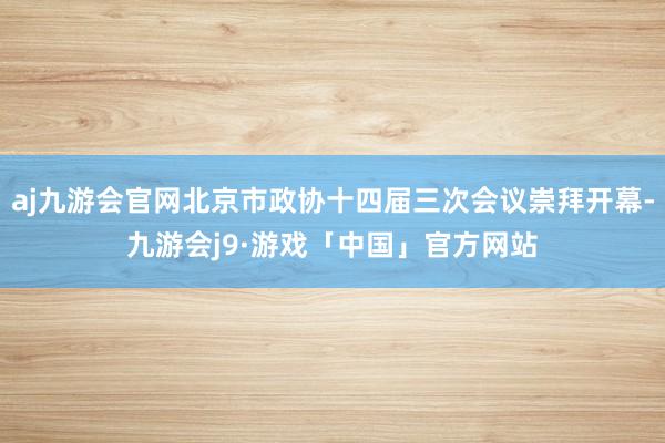 aj九游会官网北京市政协十四届三次会议崇拜开幕-九游会j9·游戏「中国」官方网站