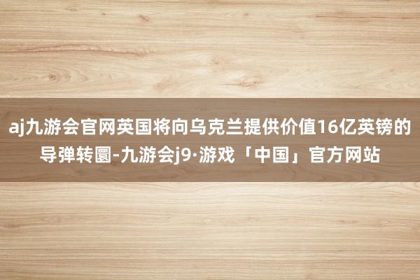 aj九游会官网英国将向乌克兰提供价值16亿英镑的导弹转圜-九游会j9·游戏「中国」官方网站