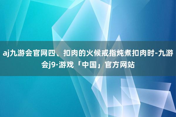 aj九游会官网四、扣肉的火候戒指炖煮扣肉时-九游会j9·游戏「中国」官方网站