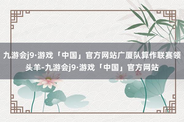 九游会j9·游戏「中国」官方网站广厦队算作联赛领头羊-九游会j9·游戏「中国」官方网站