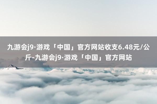 九游会j9·游戏「中国」官方网站收支6.48元/公斤-九游会j9·游戏「中国」官方网站