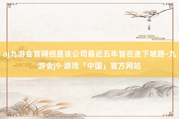 aj九游会官网但是该公司最近五年皆在走下坡路-九游会j9·游戏「中国」官方网站