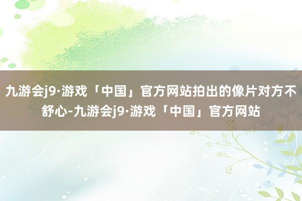 九游会j9·游戏「中国」官方网站拍出的像片对方不舒心-九游会j9·游戏「中国」官方网站