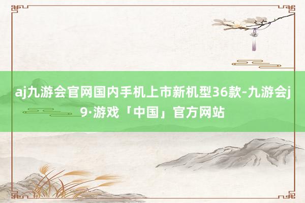 aj九游会官网国内手机上市新机型36款-九游会j9·游戏「中国」官方网站
