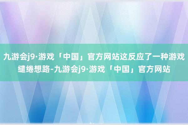 九游会j9·游戏「中国」官方网站这反应了一种游戏缱绻想路-九游会j9·游戏「中国」官方网站