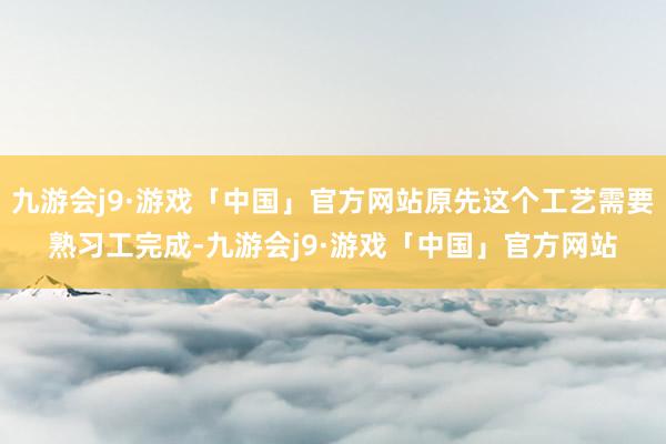 九游会j9·游戏「中国」官方网站原先这个工艺需要熟习工完成-九游会j9·游戏「中国」官方网站