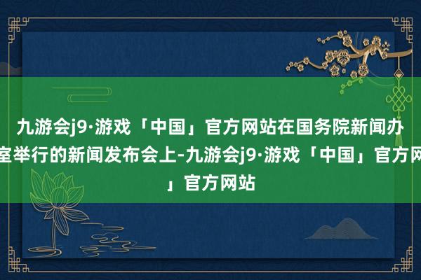 九游会j9·游戏「中国」官方网站在国务院新闻办公室举行的新闻发布会上-九游会j9·游戏「中国」官方网站
