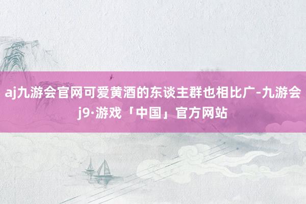 aj九游会官网可爱黄酒的东谈主群也相比广-九游会j9·游戏「中国」官方网站