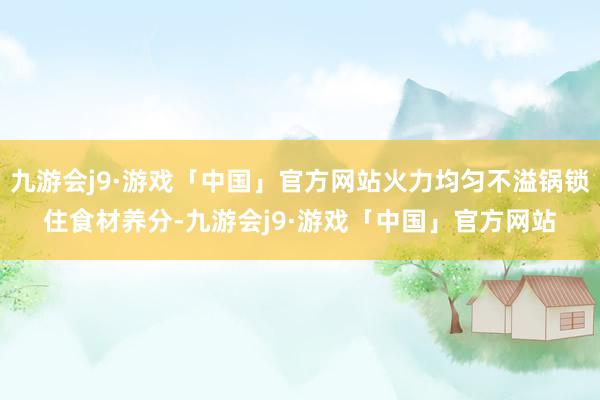 九游会j9·游戏「中国」官方网站火力均匀不溢锅锁住食材养分-九游会j9·游戏「中国」官方网站