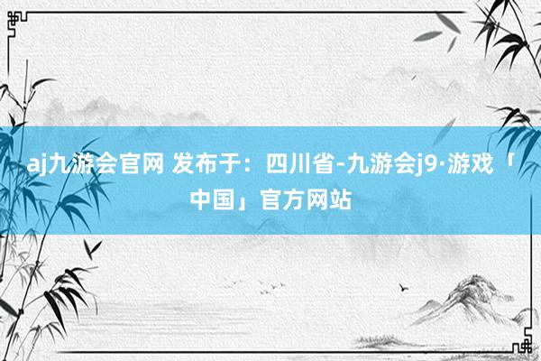aj九游会官网 发布于：四川省-九游会j9·游戏「中国」官方网站