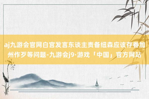 aj九游会官网白宫发言东谈主责备纽森应该存眷加州作歹等问题-九游会j9·游戏「中国」官方网站