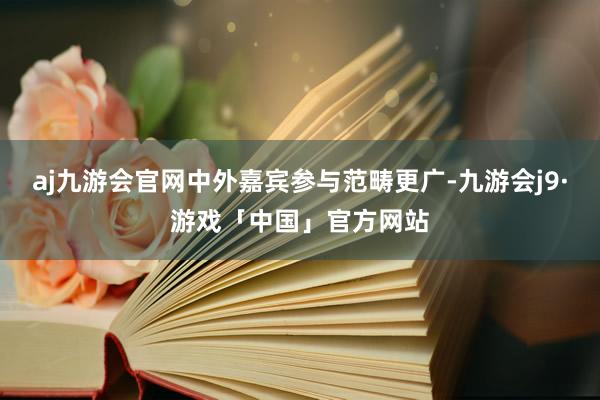 aj九游会官网中外嘉宾参与范畴更广-九游会j9·游戏「中国」官方网站