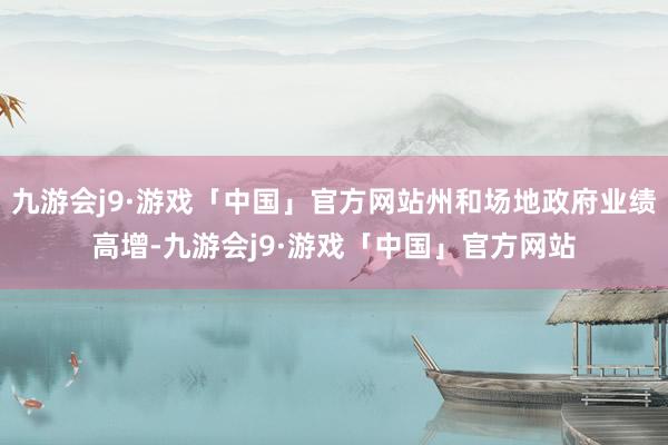 九游会j9·游戏「中国」官方网站州和场地政府业绩高增-九游会j9·游戏「中国」官方网站
