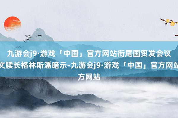 九游会j9·游戏「中国」官方网站衔尾国贸发会议文牍长格林斯潘暗示-九游会j9·游戏「中国」官方网站