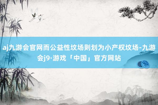 aj九游会官网而公益性坟场则划为小产权坟场-九游会j9·游戏「中国」官方网站