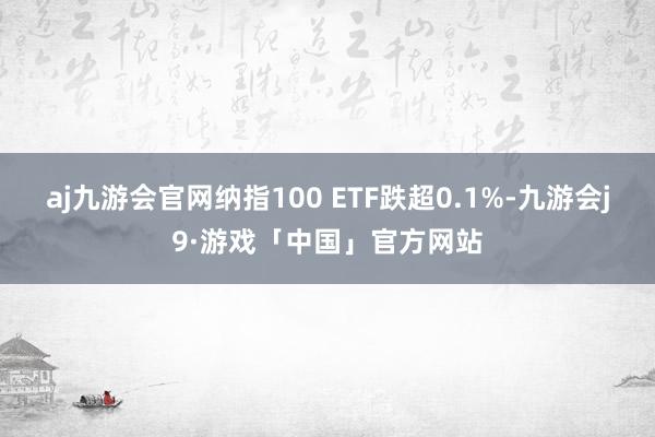 aj九游会官网纳指100 ETF跌超0.1%-九游会j9·游戏「中国」官方网站